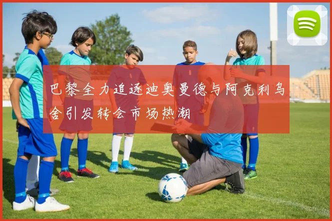 巴黎全力追逐迪奥曼德与阿克利乌舍引发转会市场热潮