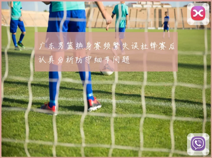 广东男篮热身赛频繁失误杜锋赛后认真分析防守细节问题