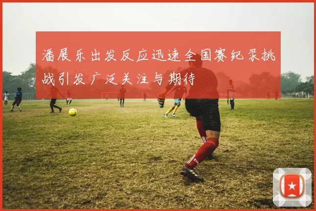 潘展乐出发反应迅速全国赛纪录挑战引发广泛关注与期待