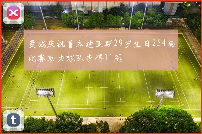 曼城庆祝鲁本迪亚斯29岁生日254场比赛助力球队夺得11冠