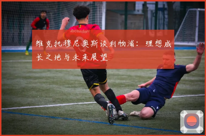 维克托穆尼奥斯谈利物浦：理想成长之地与未来展望