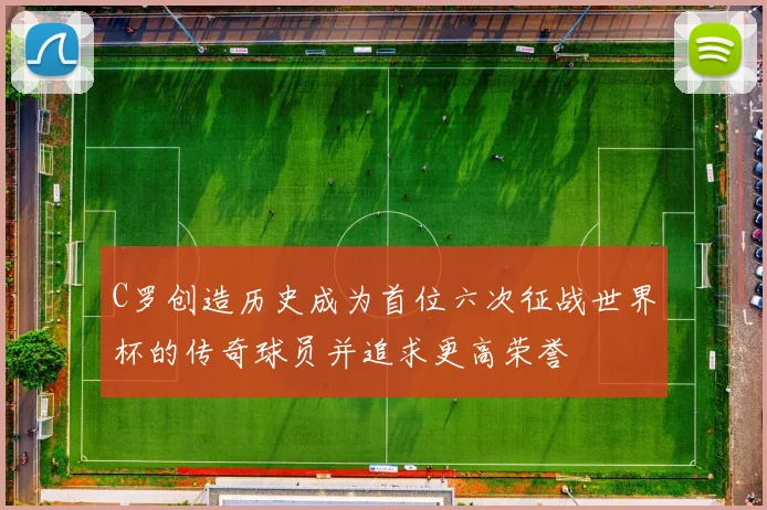 C罗创造历史成为首位六次征战世界杯的传奇球员并追求更高荣誉