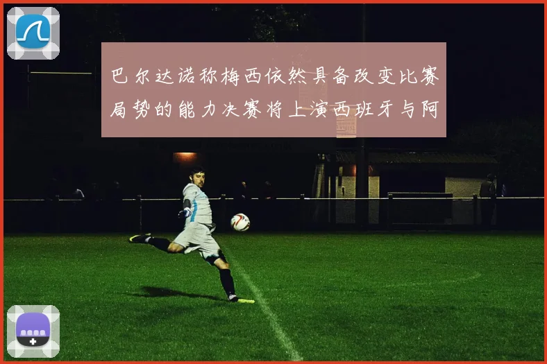 巴尔达诺称梅西依然具备改变比赛局势的能力决赛将上演西班牙与阿根廷对决