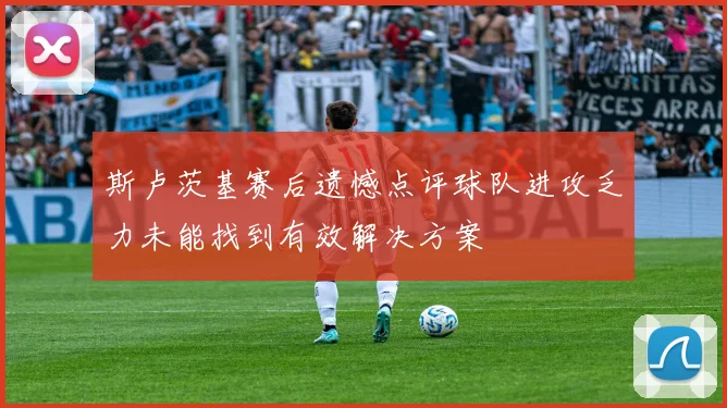 斯卢茨基赛后遗憾点评球队进攻乏力未能找到有效解决方案
