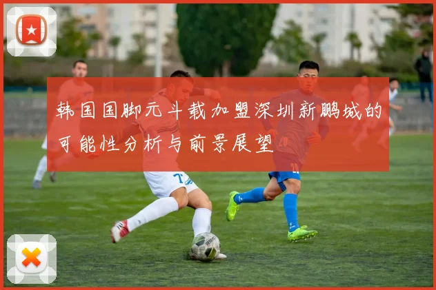 韩国国脚元斗载加盟深圳新鹏城的可能性分析与前景展望