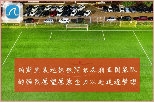 纳斯里表达执教阿尔及利亚国家队的强烈愿望愿意全力以赴追逐梦想