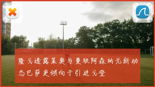 隆戈透露莱奥与曼联阿森纳无新动态巴萨更倾向于引进戈登