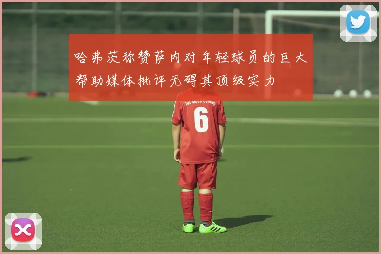 哈弗茨称赞萨内对年轻球员的巨大帮助媒体批评无碍其顶级实力