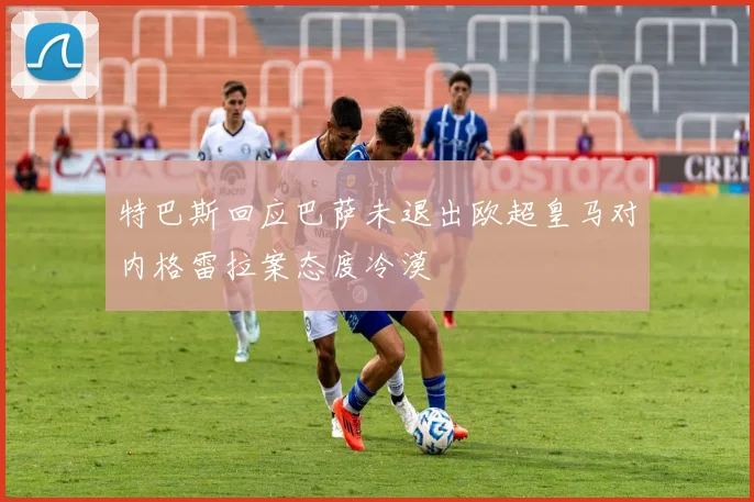 特巴斯回应巴萨未退出欧超皇马对内格雷拉案态度冷漠