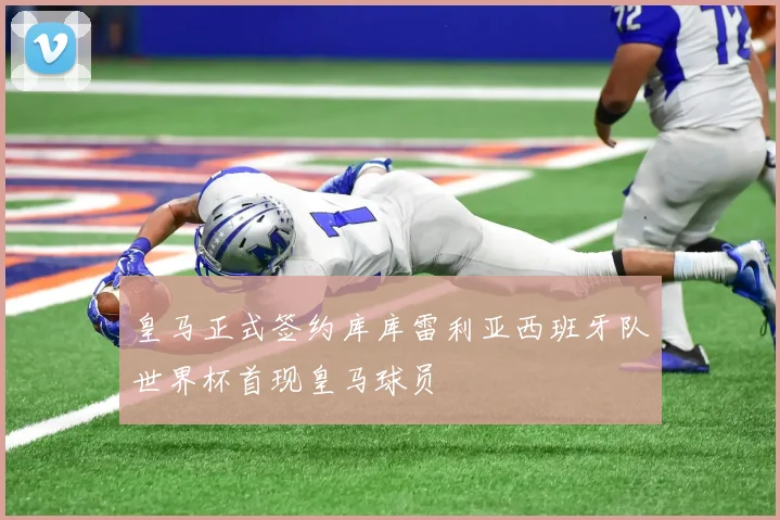 皇马正式签约库库雷利亚西班牙队世界杯首现皇马球员