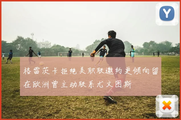 格雷茨卡拒绝美职联邀约更倾向留在欧洲曾主动联系尤文图斯