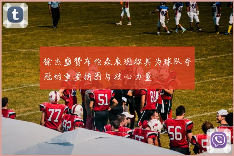 徐杰盛赞布伦森表现称其为球队夺冠的重要拼图与核心力量