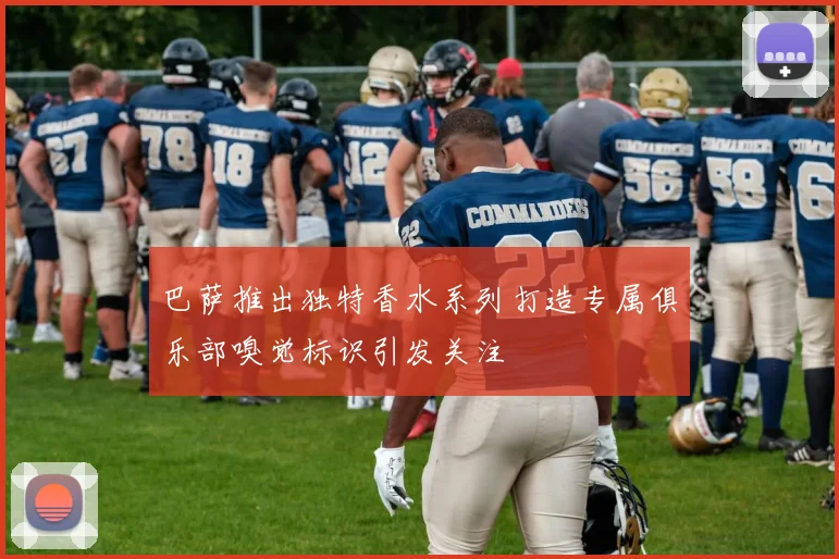 巴萨推出独特香水系列打造专属俱乐部嗅觉标识引发关注