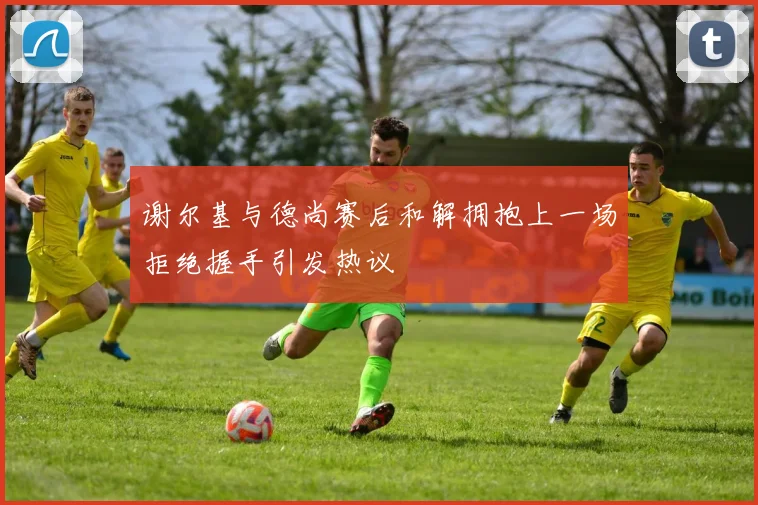 谢尔基与德尚赛后和解拥抱上一场拒绝握手引发热议
