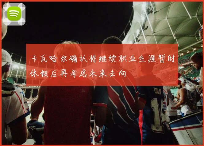 卡瓦哈尔确认将继续职业生涯暂时休假后再考虑未来去向