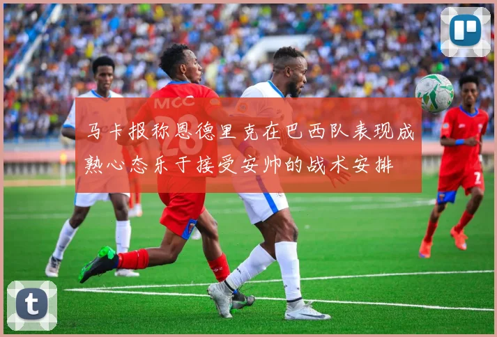 马卡报称恩德里克在巴西队表现成熟心态乐于接受安帅的战术安排