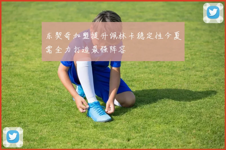 东契奇加盟提升佩林卡稳定性今夏需全力打造最强阵容