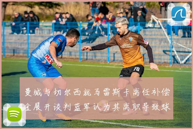 曼城与切尔西就马雷斯卡离任补偿金展开谈判蓝军认为其离职导致球队崩盘