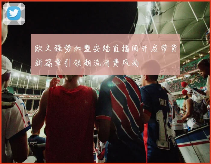 欧文强势加盟安踏直播间开启带货新篇章引领潮流消费风尚