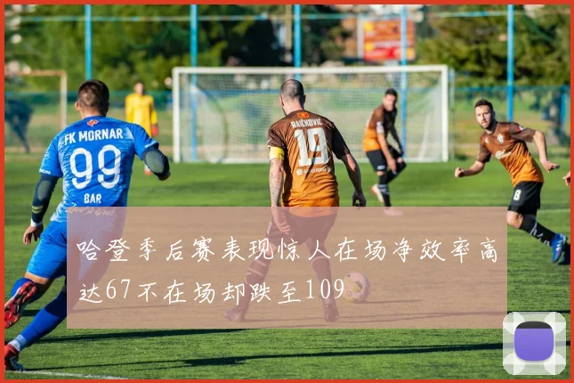 哈登季后赛表现惊人在场净效率高达67不在场却跌至109